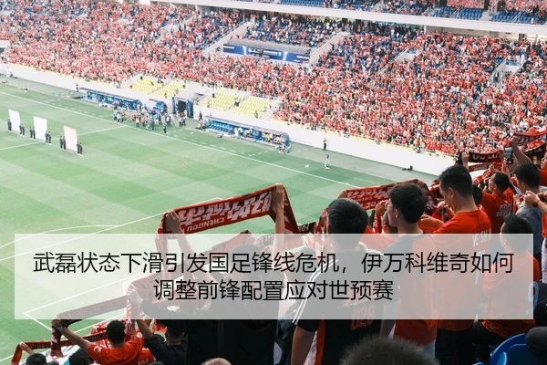 武磊状态下滑引发国足锋线危机，伊万科维奇如何调整前锋配置应对世预赛