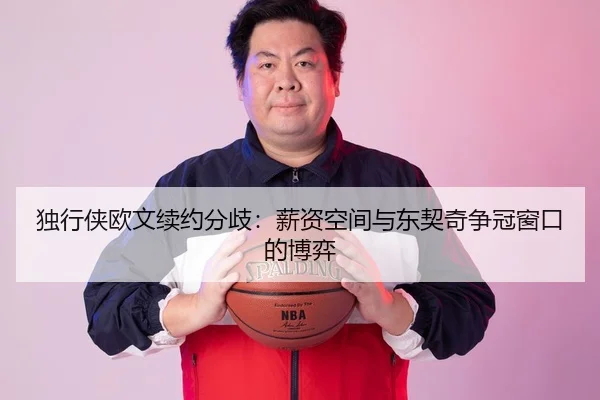 独行侠欧文续约分歧：薪资空间与东契奇争冠窗口的博弈